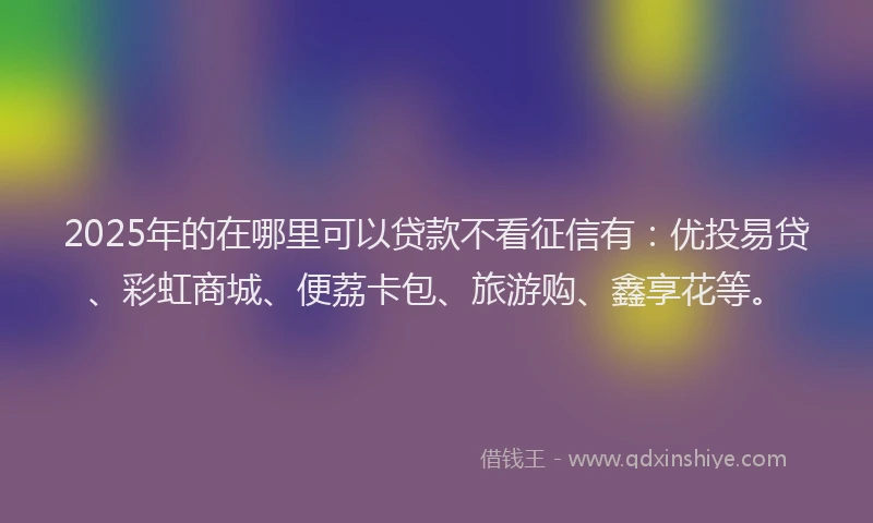 2025年的在哪里可以贷款不看征信有：优投易贷、彩虹商城、便荔卡包、旅游购、鑫享花等。