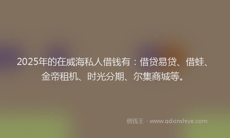 2025年的在威海私人借钱有：借贷易贷、借蛙、金帝租机、时光分期、尔集商城等。