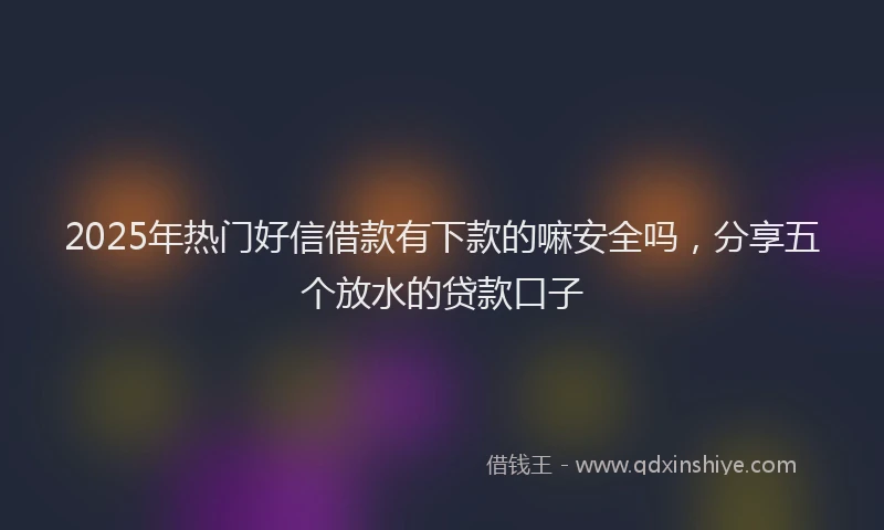 2025年热门好信借款有下款的嘛安全吗，分享五个放水的贷款口子