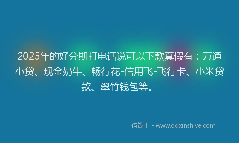 2025年的好分期打电话说可以下款真假有：万通小贷、现金奶牛、畅行花-信用飞-飞行卡、小米贷款、翠竹钱包等。