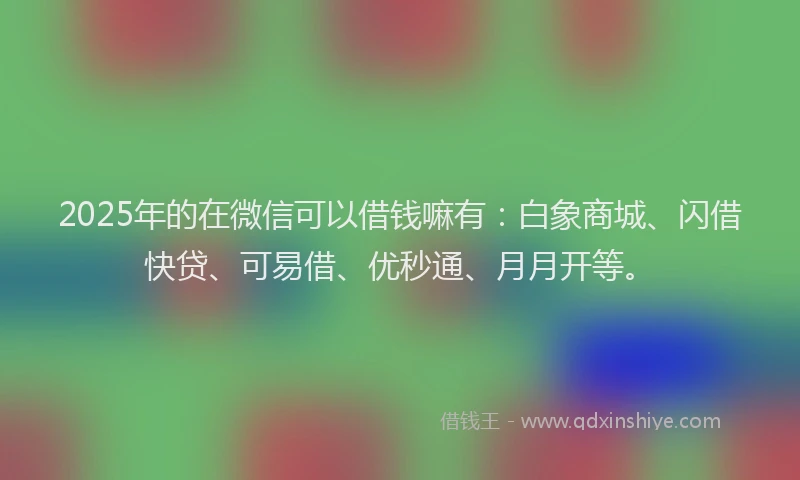 2025年的在微信可以借钱嘛有：白象商城、闪借快贷、可易借、优秒通、月月开等。