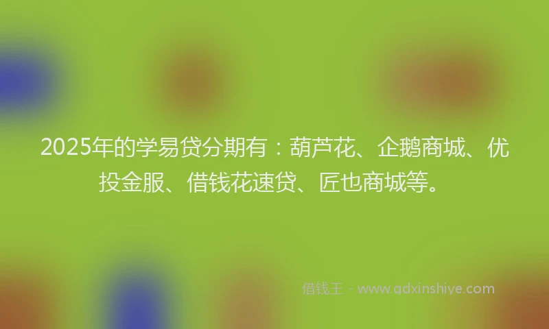 2025年的学易贷分期有：葫芦花、企鹅商城、优投金服、借钱花速贷、匠也商城等。
