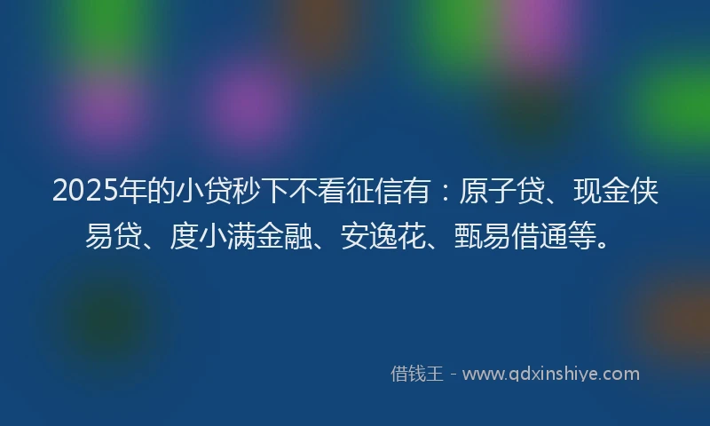 2025年的小贷秒下不看征信有：原子贷、现金侠易贷、度小满金融、安逸花、甄易借通等。