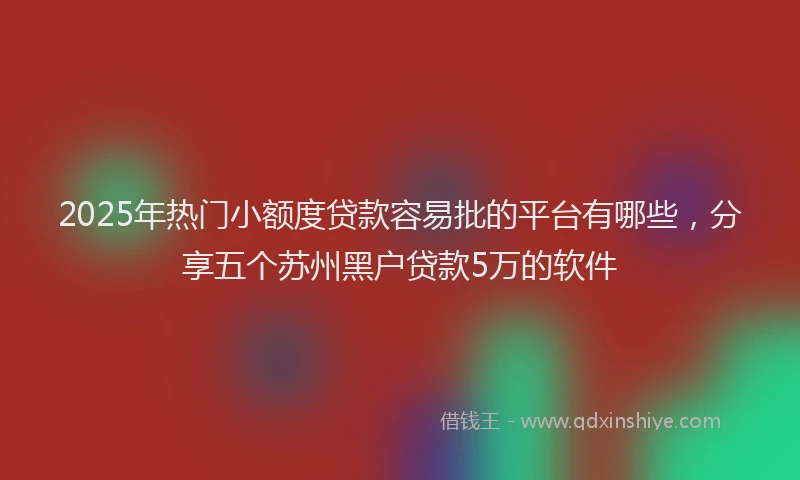 2025年热门小额度贷款容易批的平台有哪些，分享五个苏州黑户贷款5万的软件