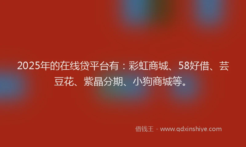 2025年的在线贷平台有：彩虹商城、58好借、芸豆花、紫晶分期、小狗商城等。