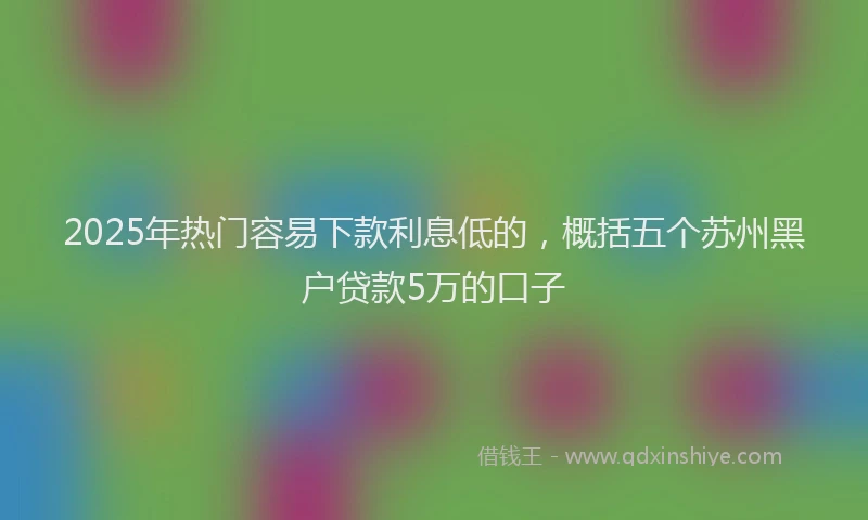 2025年热门容易下款利息低的，概括五个苏州黑户贷款5万的口子