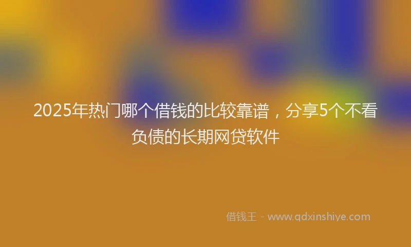 2025年热门哪个借钱的比较靠谱，分享5个不看负债的长期网贷软件