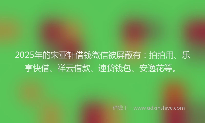2025年的宋亚轩借钱微信被屏蔽有：拍拍用、乐享快借、祥云借款、速贷钱包、安逸花等。