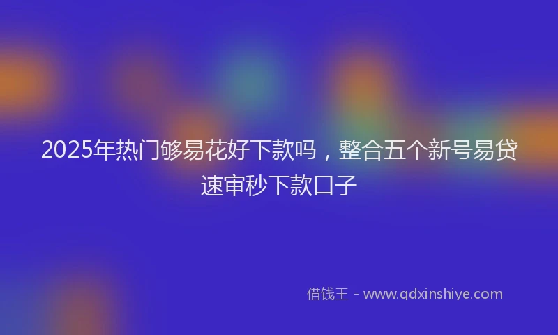 2025年热门够易花好下款吗，整合五个新号易贷速审秒下款口子