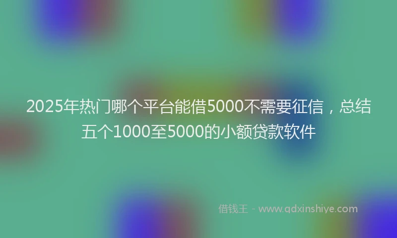 2025年热门哪个平台能借5000不需要征信，总结五个1000至5000的小额贷款软件