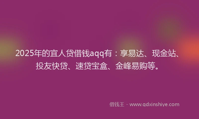 2025年的宜人贷借钱aqq有：享易达、现金站、投友快贷、速贷宝盒、金峰易购等。