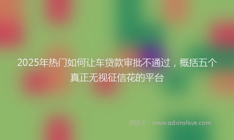 2025年热门如何让车贷款审批不通过，概括五个真正无视征信花的平台