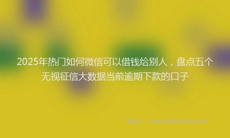 2025年热门如何微信可以借钱给别人，盘点五个无视征信大数据当前逾期下款的口子