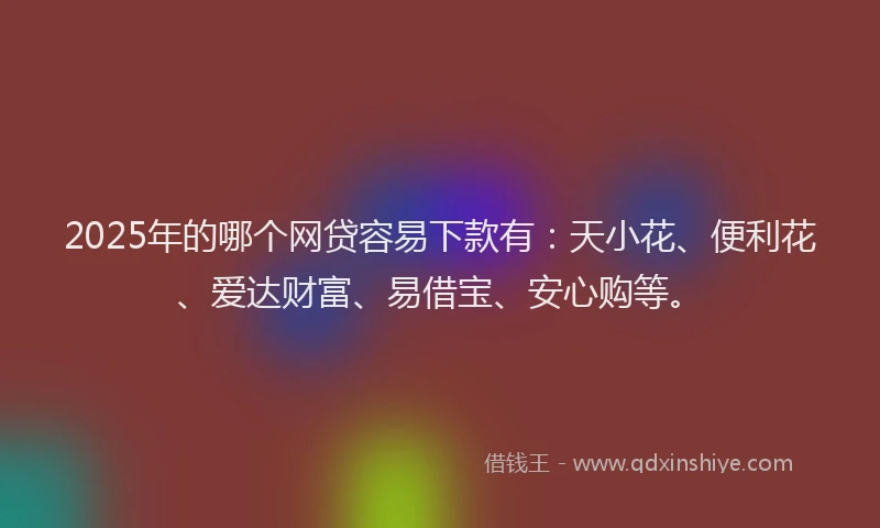 2025年的哪个网贷容易下款有：天小花、便利花、爱达财富、易借宝、安心购等。