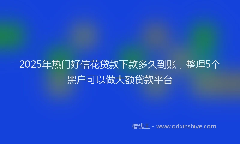 2025年热门好信花贷款下款多久到账，整理5个黑户可以做大额贷款平台
