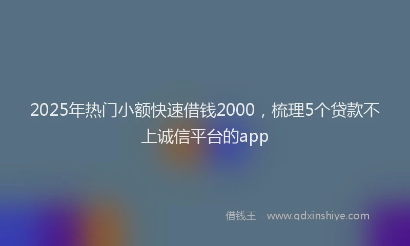2025年热门小额快速借钱2000，梳理5个贷款不上诚信平台的app