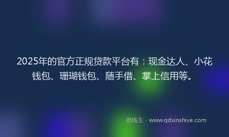 2025年的官方正规贷款平台有：现金达人、小花钱包、珊瑚钱包、随手借、掌上信用等。