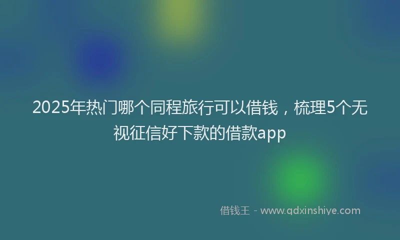 2025年热门哪个同程旅行可以借钱，梳理5个无视征信好下款的借款app