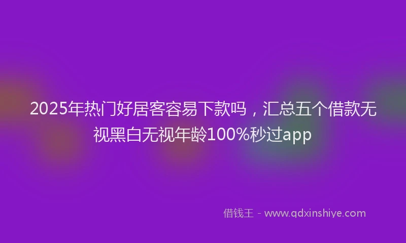 2025年热门好居客容易下款吗，汇总五个借款无视黑白无视年龄100%秒过app