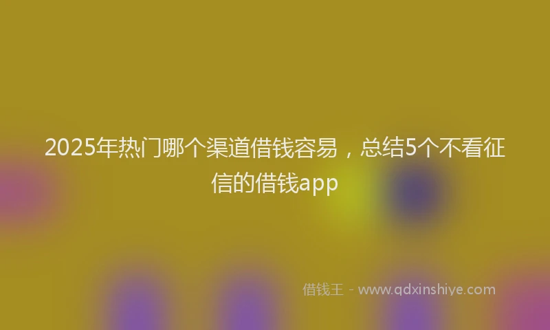 2025年热门哪个渠道借钱容易，总结5个不看征信的借钱app