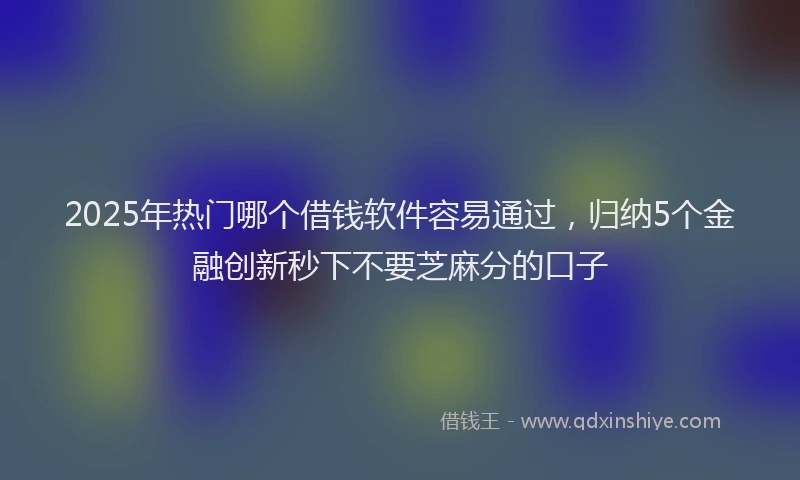 2025年热门哪个借钱软件容易通过，归纳5个金融创新秒下不要芝麻分的口子