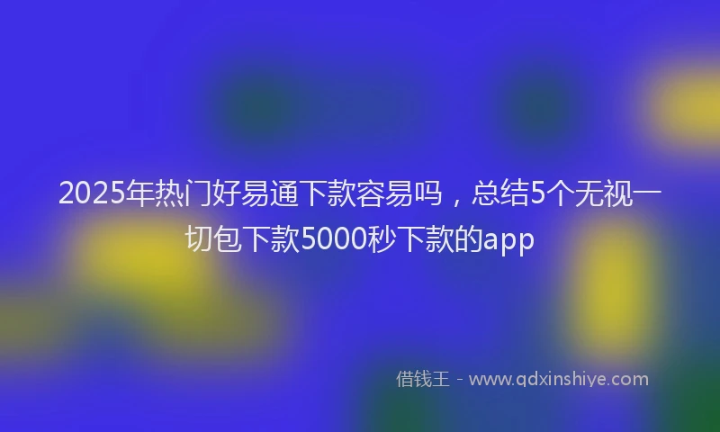 2025年热门好易通下款容易吗,总结5个无视一切包下款5000秒下款的app