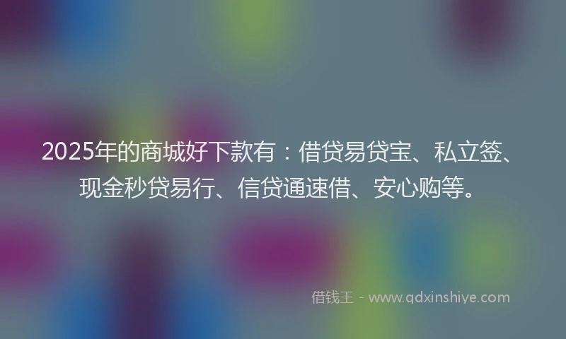 2025年的商城好下款有：借贷易贷宝、私立签、现金秒贷易行、信贷通速借、安心购等。