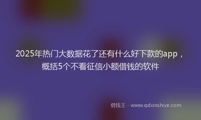 2025年热门大数据花了还有什么好下款的app，概括5个不看征信小额借钱的软件