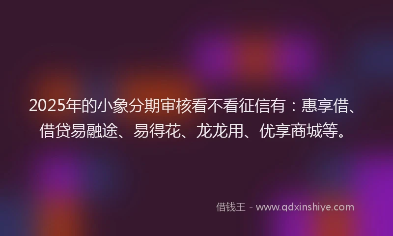2025年的小象分期审核看不看征信有：惠享借、借贷易融途、易得花、龙龙用、优享商城等。