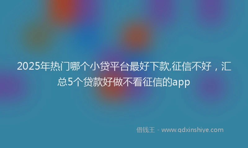 2025年热门哪个小贷平台最好下款,征信不好，汇总5个贷款好做不看征信的app