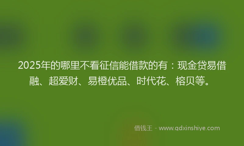 2025年的哪里不看征信能借款的有：现金贷易借融、超爱财、易橙优品、时代花、榕贝等。