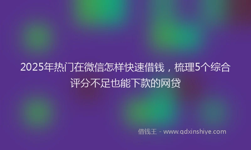 2025年热门在微信怎样快速借钱，梳理5个综合评分不足也能下款的网贷