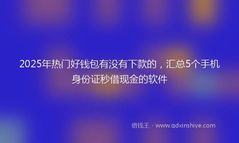 2025年热门好钱包有没有下款的,汇总5个手机身份证秒借现金的软件