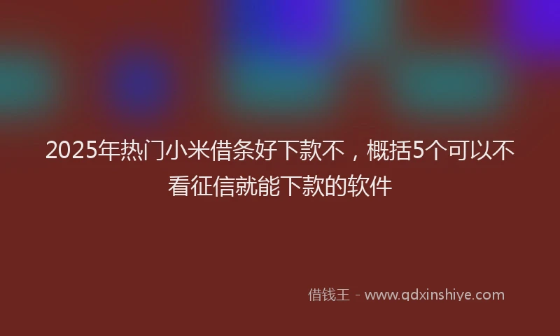 2025年热门小米借条好下款不，概括5个可以不看征信就能下款的软件