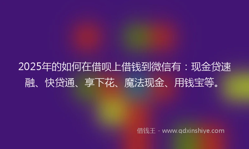 2025年的如何在借呗上借钱到微信有：现金贷速融、快贷通、享下花、魔法现金、用钱宝等。