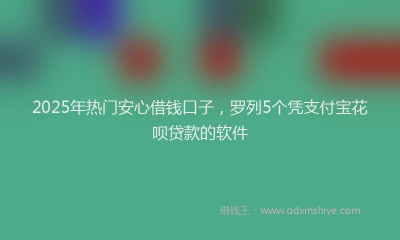2025年热门安心借钱口子，罗列5个凭支付宝花呗贷款的软件