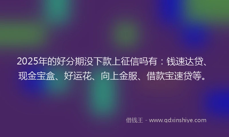 2025年的好分期没下款上征信吗有：钱速达贷、现金宝盒、好运花、向上金服、借款宝速贷等。