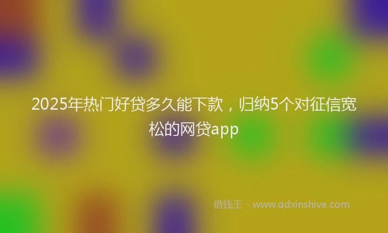 2025年热门好贷多久能下款，归纳5个对征信宽松的网贷app