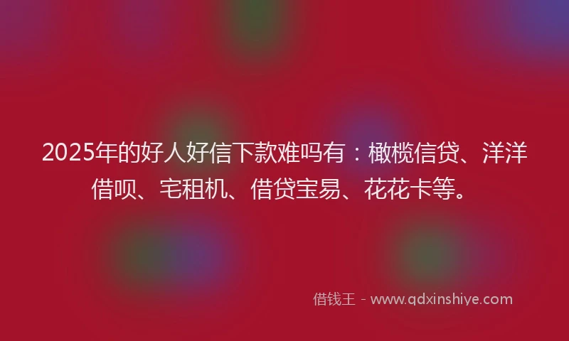 2025年的好人好信下款难吗有：橄榄信贷、洋洋借呗、宅租机、借贷宝易、花花卡等。