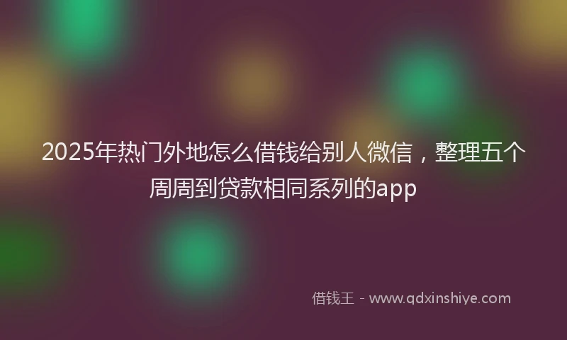 2025年热门外地怎么借钱给别人微信，整理五个周周到贷款相同系列的app