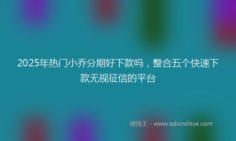 2025年热门小乔分期好下款吗，整合五个快速下款无视征信的平台