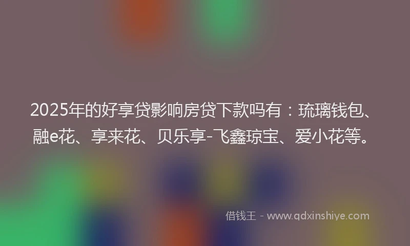 2025年的好享贷影响房贷下款吗有：琉璃钱包、融e花、享来花、贝乐享-飞鑫琼宝、爱小花等。