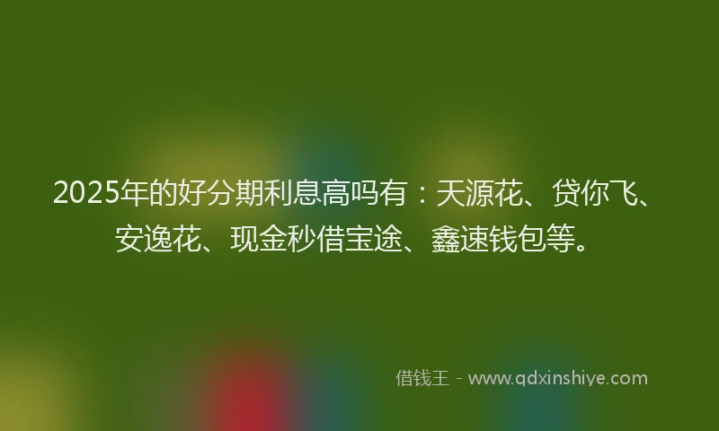 2025年的好分期利息高吗有:天源花、贷你飞、安逸花、现金秒借宝途、鑫速钱包等。