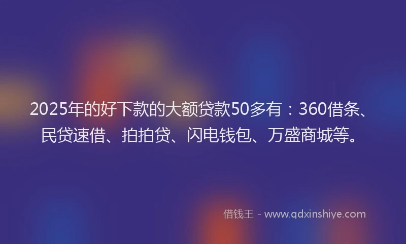 2025年的好下款的大额贷款50多有：360借条、民贷速借、拍拍贷、闪电钱包、万盛商城等。