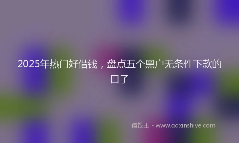 2025年热门好借钱，盘点五个黑户无条件下款的口子