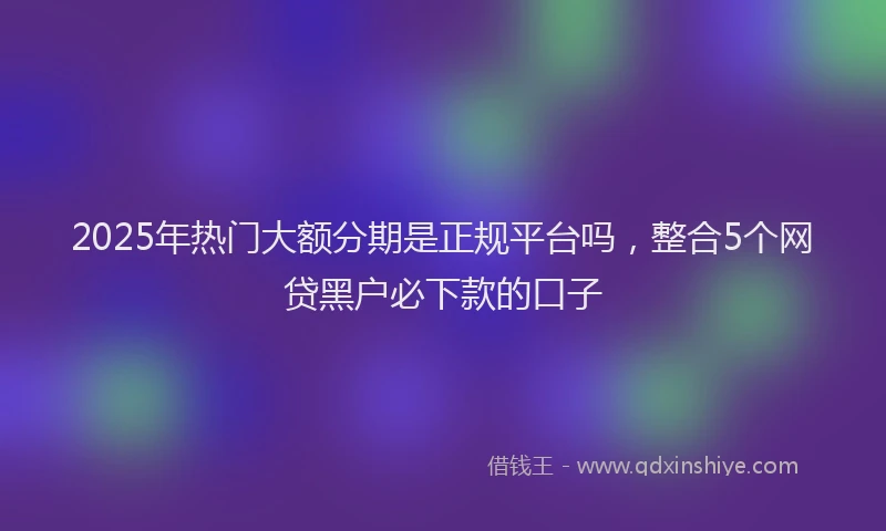 2025年热门大额分期是正规平台吗，整合5个网贷黑户必下款的口子