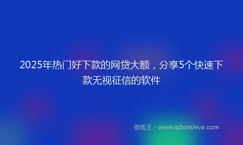 2025年热门好下款的网贷大额，分享5个快速下款无视征信的软件