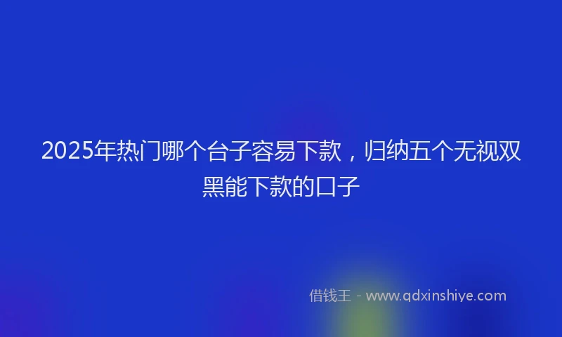 2025年热门哪个台子容易下款，归纳五个无视双黑能下款的口子