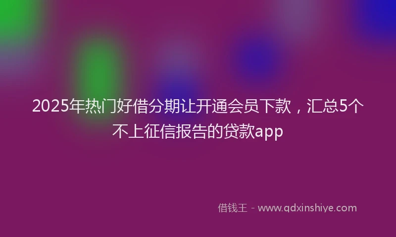 2025年热门好借分期让开通会员下款，汇总5个不上征信报告的贷款app