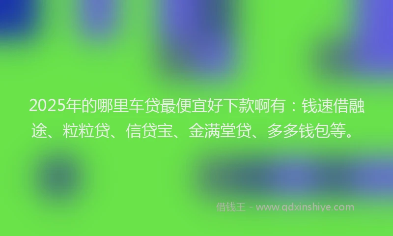 2025年的哪里车贷最便宜好下款啊有：钱速借融途、粒粒贷、信贷宝、金满堂贷、多多钱包等。